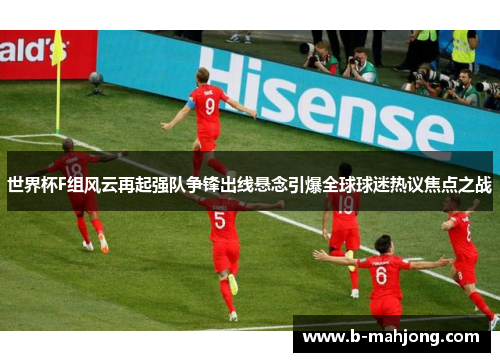 世界杯F组风云再起强队争锋出线悬念引爆全球球迷热议焦点之战