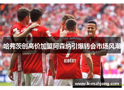 哈弗茨创高价加盟阿森纳引爆转会市场风潮