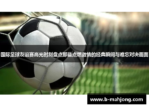国际足球友谊赛高光时刻盘点那些点燃激情的经典瞬间与难忘对决画面