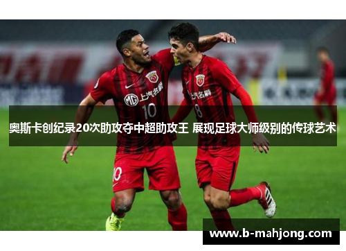 奥斯卡创纪录20次助攻夺中超助攻王 展现足球大师级别的传球艺术