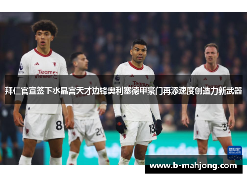 拜仁官宣签下水晶宫天才边锋奥利塞德甲豪门再添速度创造力新武器