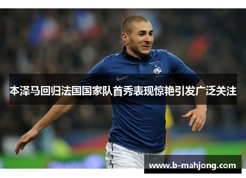 本泽马回归法国国家队首秀表现惊艳引发广泛关注