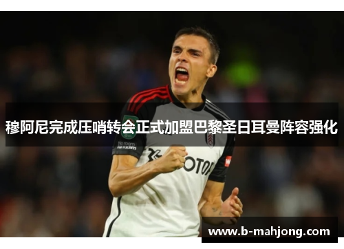 穆阿尼完成压哨转会正式加盟巴黎圣日耳曼阵容强化