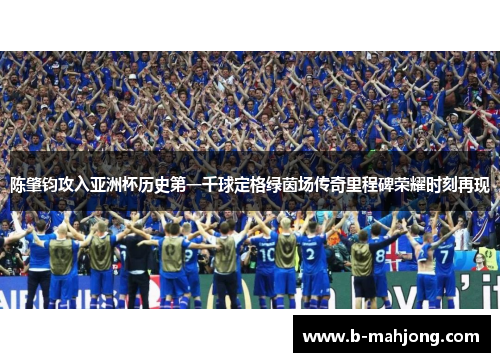 陈肇钧攻入亚洲杯历史第一千球定格绿茵场传奇里程碑荣耀时刻再现