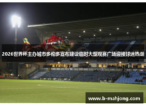 2026世界杯主办城市多伦多宣布建设临时大型观赛广场迎接球迷热潮