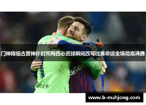 门神降临古赞神扑封死梅西必进球瞬间改写比赛命运全场彻底沸腾 门神降临古赞神扑封死梅西必进球瞬间改写比赛命运全场彻底沸腾
