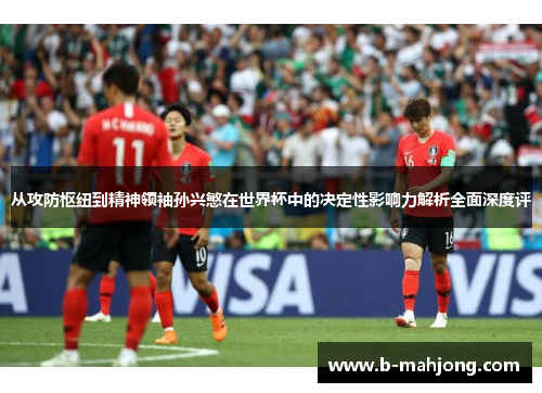 从攻防枢纽到精神领袖孙兴慜在世界杯中的决定性影响力解析全面深度评