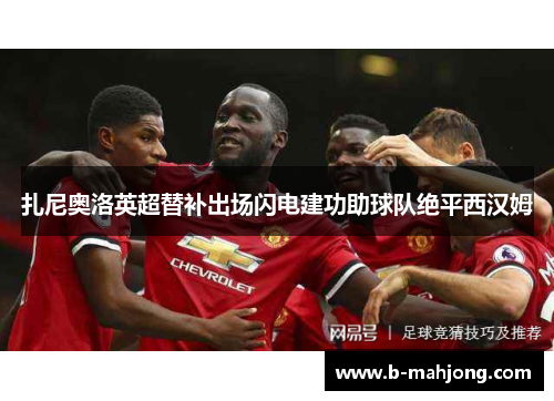 扎尼奥洛英超替补出场闪电建功助球队绝平西汉姆 扎尼奥洛英超替补出场闪电建功助球队绝平西汉姆