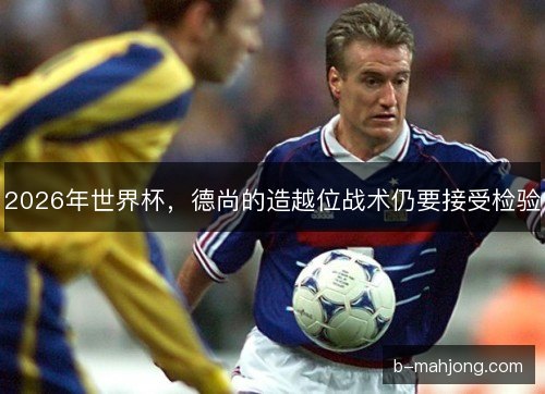 2026年世界杯,德尚的造越位战术仍要接受检验 2026年世界杯,德尚的造越位战术仍要接受检验